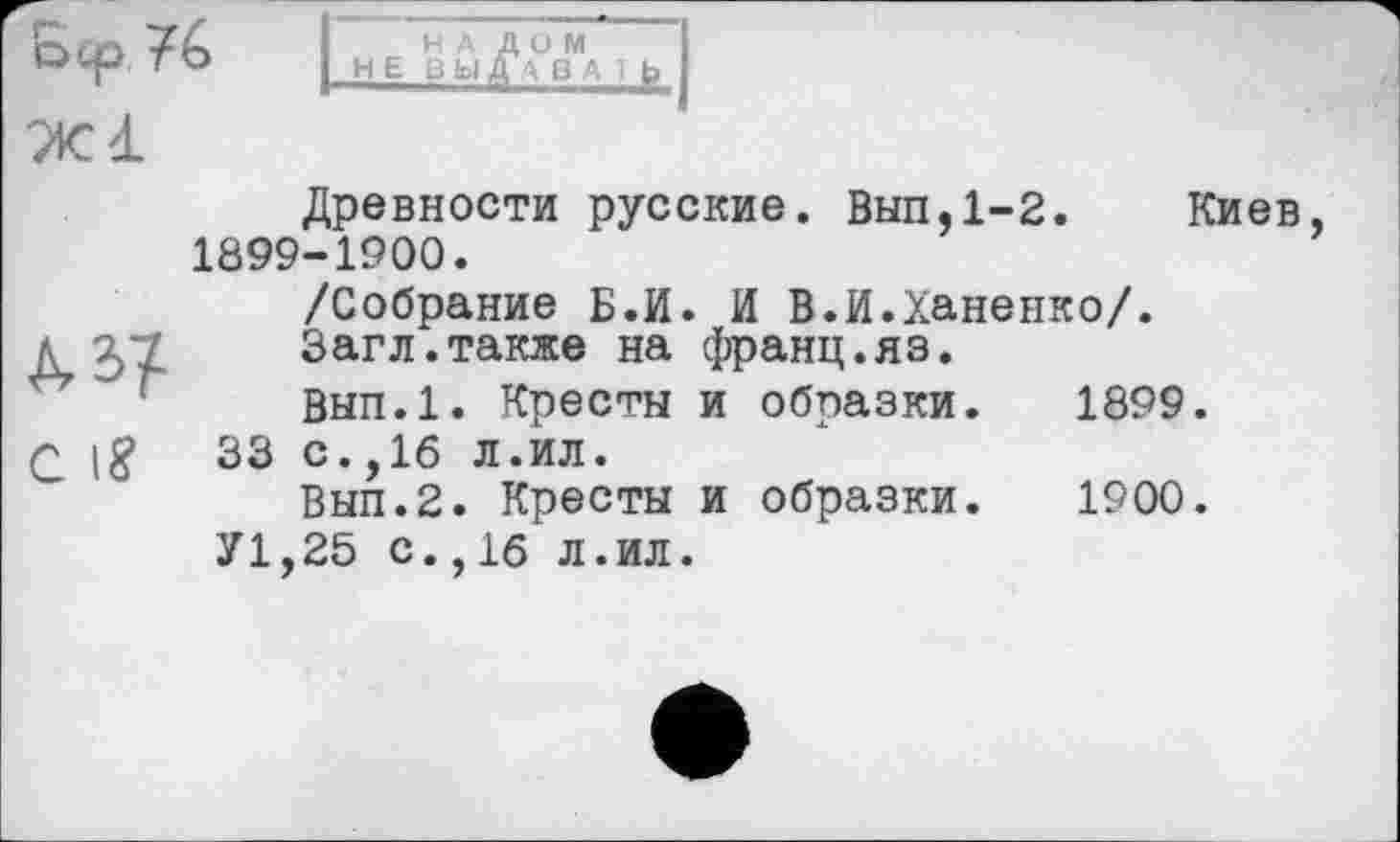 ﻿О Ср, То н Е ВЬ1^А°ВМА 1 b
Ж 4L
Древности русские. Вып.1-2. Киев, 1899-1900.
/Собрание Б.И. И В.И.Ханенко/.
л ^7 Загл.также на франц.яз.
Вып.1. Кресты и образки. 1899.
Q \8	33 с.,16 л.ил.
Вып.2. Кресты и образки. 1900.
У1,25 с.,1б л.ил.